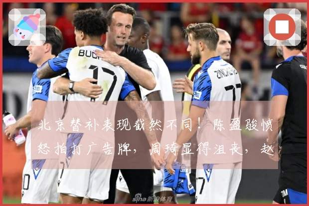 北京替补表现截然不同！陈盈骏愤怒拍打广告牌，周琦显得沮丧，赵睿的微笑激起众怒