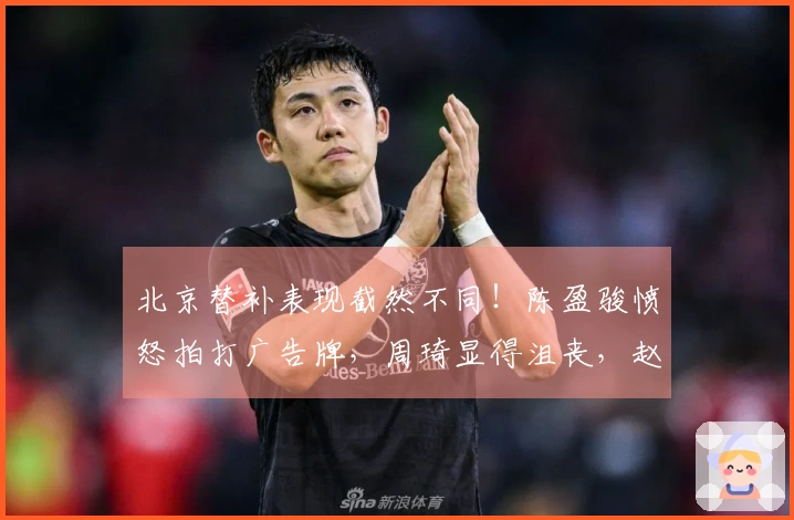 北京替补表现截然不同！陈盈骏愤怒拍打广告牌，周琦显得沮丧，赵睿的微笑激起众怒