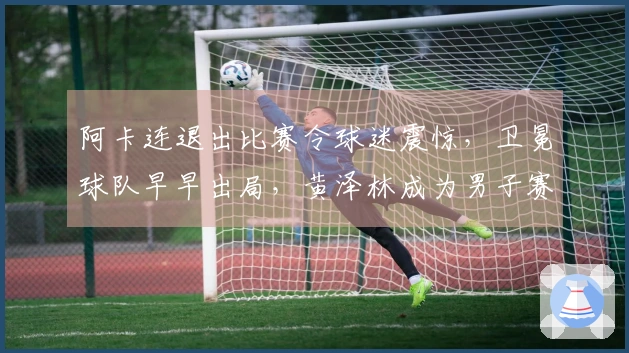 阿卡连退出比赛令球迷震惊，卫冕球队早早出局，黄泽林成为男子赛场的唯一希望